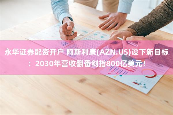 永华证券配资开户 阿斯利康(AZN.US)设下新目标：2030年营收翻番剑指800亿美元！