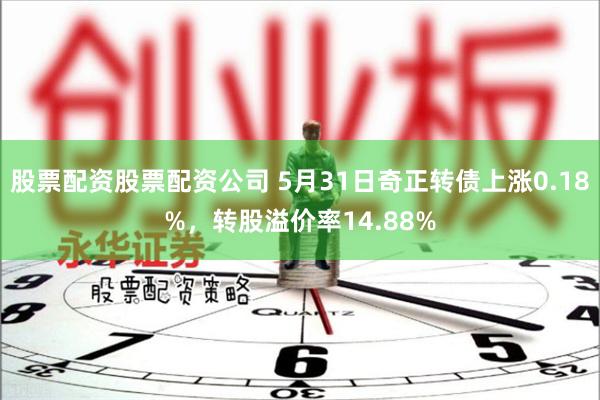 股票配资股票配资公司 5月31日奇正转债上涨0.18%，转股溢价率14.88%