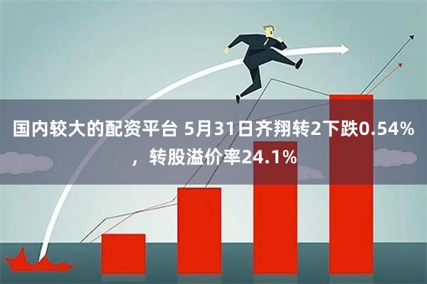 国内较大的配资平台 5月31日齐翔转2下跌0.54%，转股溢价率24.1%