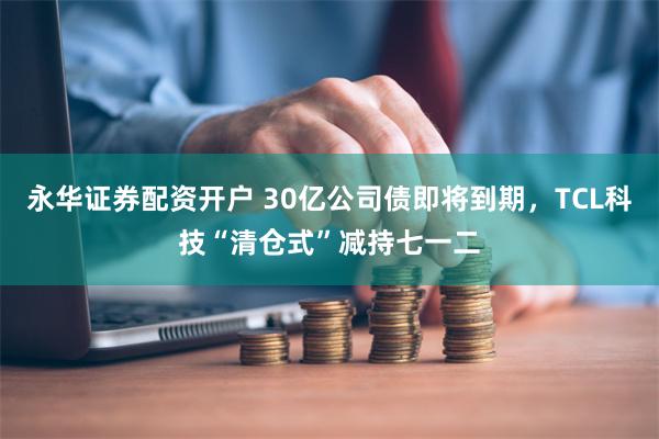 永华证券配资开户 30亿公司债即将到期，TCL科技“清仓式”减持七一二