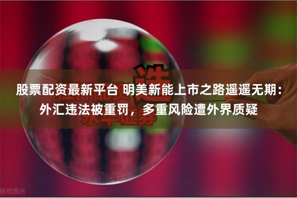 股票配资最新平台 明美新能上市之路遥遥无期：外汇违法被重罚，多重风险遭外界质疑