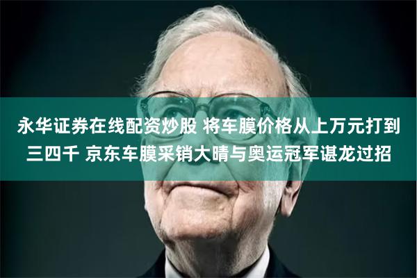 永华证券在线配资炒股 将车膜价格从上万元打到三四千 京东车膜采销大晴与奥运冠军谌龙过招