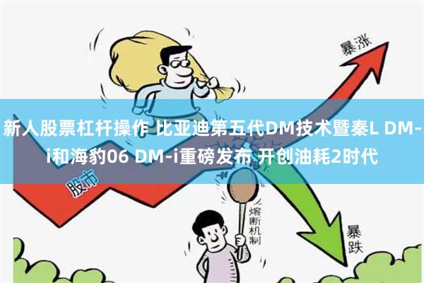 新人股票杠杆操作 比亚迪第五代DM技术暨秦L DM-i和海豹06 DM-i重磅发布 开创油耗2时代