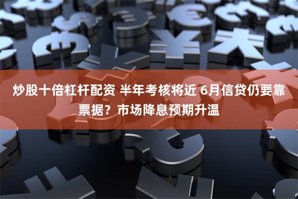 炒股十倍杠杆配资 半年考核将近 6月信贷仍要靠票据？市场降息预期升温