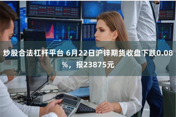 炒股合法杠杆平台 6月22日沪锌期货收盘下跌0.08%，报23875元