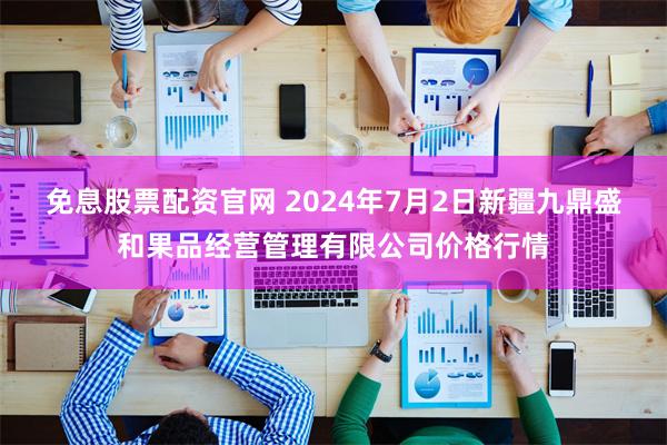 免息股票配资官网 2024年7月2日新疆九鼎盛和果品经营管理有限公司价格行情