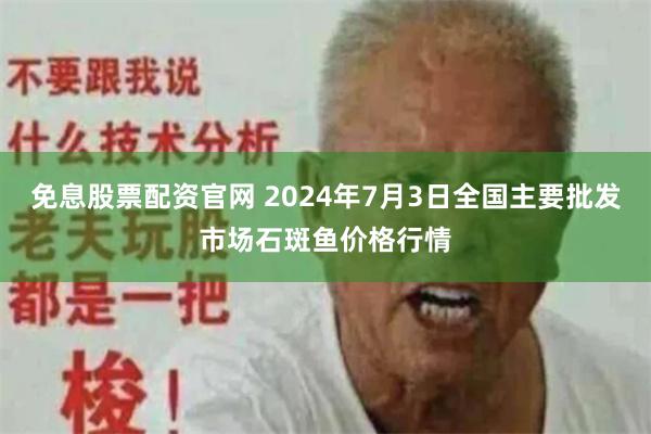 免息股票配资官网 2024年7月3日全国主要批发市场石斑鱼价格行情