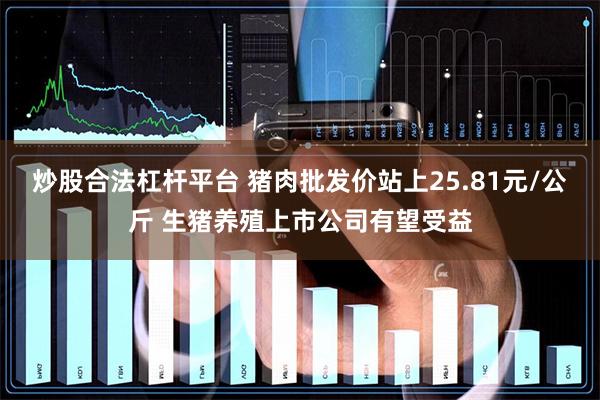 炒股合法杠杆平台 猪肉批发价站上25.81元/公斤 生猪养殖上市公司有望受益