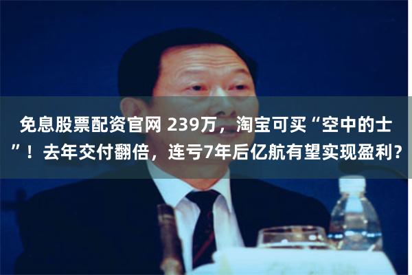 免息股票配资官网 239万，淘宝可买“空中的士”！去年交付翻倍，连亏7年后亿航有望实现盈利？