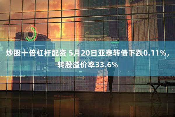 炒股十倍杠杆配资 5月20日亚泰转债下跌0.11%，转股溢价率33.6%