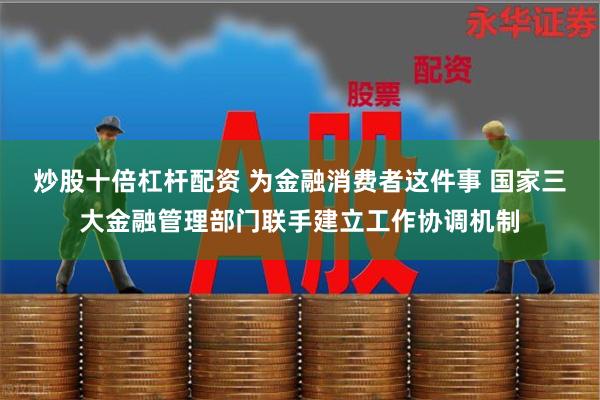 炒股十倍杠杆配资 为金融消费者这件事 国家三大金融管理部门联手建立工作协调机制