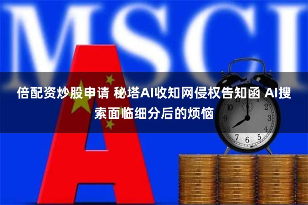 倍配资炒股申请 秘塔AI收知网侵权告知函 AI搜索面临细分后的烦恼