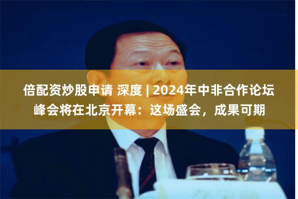 倍配资炒股申请 深度 | 2024年中非合作论坛峰会将在北京