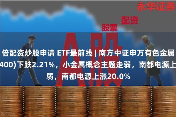 倍配资炒股申请 ETF最前线 | 南方中证申万有色金属ETF